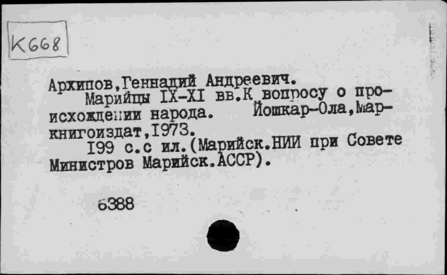 ﻿
Архипов,Геннадий Андреевич.
Марийцы IX-XI вв.К вопросу о про-похождении народа.	Йошкар-Ола,мар-
книгоиздат.1973.	w
199 с.с ил.(Марийск.НИИ при Совете Министров Марийск.АССР).
Ô388